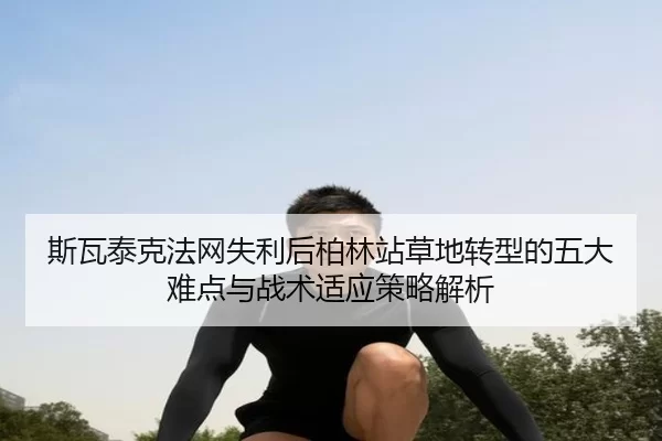 斯瓦泰克法网失利后柏林站草地转型的五大难点与战术适应策略解析