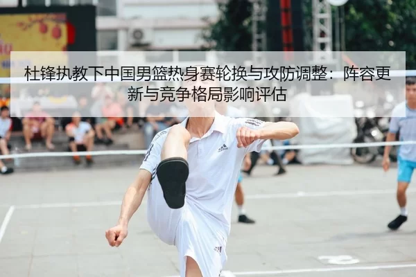 杜锋执教下中国男篮热身赛轮换与攻防调整：阵容更新与竞争格局影响评估