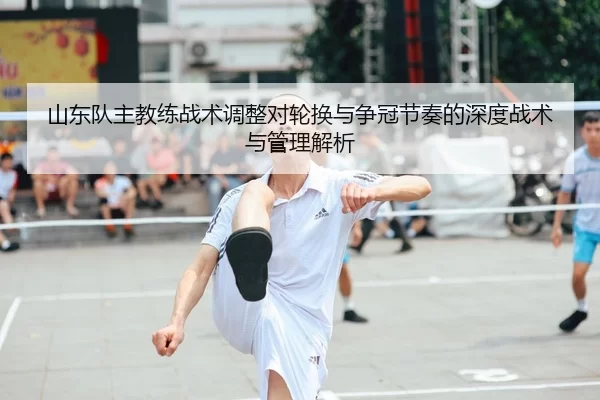 山东队主教练战术调整对轮换与争冠节奏的深度战术与管理解析