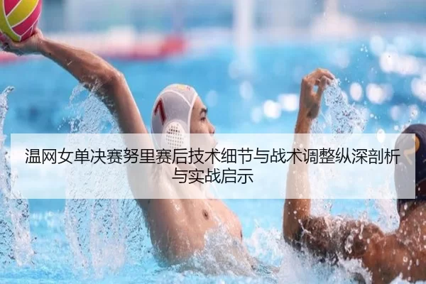 温网女单决赛努里赛后技术细节与战术调整纵深剖析与实战启示